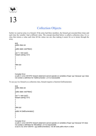 13
Collection Objects
Earlier we used an array in a foreach. If the array had three members, the foreach got executed three times and
each time the variable i had a different value. The concept described below is called a collection class. It is a
class that returns a value each time till the values run out, thus making it easier for us to iterate through the
array.
a.cs
public class zzz
{
public static void Main()
{
yyy f = new yyy();
foreach (string i in f)
{
}
}
}
class yyy
{
}
Compiler Error
a.cs(6,1): error CS1579: foreach statement cannot operate on variables of type ‘yyy’ because ‘yyy’ does
not contain a definition for ‘GetEnumerator’, or it is inaccessible
To use yyy in a foreach as a collection class, foreach requires a function GetEnumerator.
a.cs
public class zzz
{
public static void Main()
{
yyy f = new yyy();
foreach (string i in f)
{
}
}
}
class yyy
{
public int GetEnumerator()
{
}
}
Compiler Error
a.cs(6,1): error CS1579: foreach statement cannot operate on variables of type 'yyy' because 'int' does
not contain a definition for 'MoveNext', or it is inaccessible
a.cs(13,12): error CS0161: 'yyy.GetEnumerator()': not all code paths return a value
 