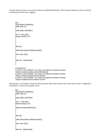 Foreach obviously tries to execute the function called GetEnumerator. This function should not return an int but
something else as the error suggests.
a.cs
using System.Collections;
public class zzz
{
public static void Main()
{
yyy f = new yyy();
foreach (string i in f)
{
}
}
}
class yyy
{
public IEnumerator GetEnumerator()
{
return new xxx();
}
}
class xxx : IEnumerator
{
}
Compiler Error
a.cs(19,7): error CS0535: ‘xxx’ does not implement interface member
‘System.Collections.IEnumerator.MoveNext()’
a.cs(19,7): error CS0535: ‘xxx’ does not implement interface member
‘System.Collections.IEnumerator.Reset()’
a.cs(19,7): error CS0535: ‘xxx’ does not implement interface member
‘System.Collections.IEnumerator.Current’
IEnumerator is an interface which has three functions MoveNext, Reset and Current and xxx has to implement
all of them to remove the compiler errors.
a.cs
using System.Collections;
public class zzz
{
public static void Main()
{
yyy f = new yyy();
foreach (string i in f)
{
System.Console.WriteLine(i);
}
}
}
class yyy
{
public IEnumerator GetEnumerator()
{
return new xxx();
}
}
class xxx : IEnumerator
 