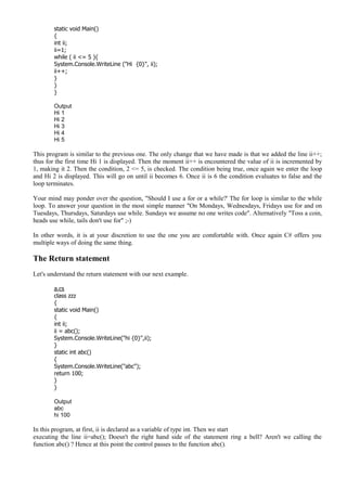 static void Main()
{
int ii;
ii=1;
while ( ii <= 5 ){
System.Console.WriteLine ("Hi {0}", ii);
ii++;
}
}
}
Output
Hi 1
Hi 2
Hi 3
Hi 4
Hi 5
This program is similar to the previous one. The only change that we have made is that we added the line ii++;
thus for the first time Hi 1 is displayed. Then the moment ii++ is encountered the value of ii is incremented by
1, making it 2. Then the condition, 2 <= 5, is checked. The condition being true, once again we enter the loop
and Hi 2 is displayed. This will go on until ii becomes 6. Once ii is 6 the condition evaluates to false and the
loop terminates.
Your mind may ponder over the question, "Should I use a for or a while?' The for loop is similar to the while
loop. To answer your question in the most simple manner "On Mondays, Wednesdays, Fridays use for and on
Tuesdays, Thursdays, Saturdays use while. Sundays we assume no one writes code". Alternatively "Toss a coin,
heads use while, tails don't use for" ;-)
In other words, it is at your discretion to use the one you are comfortable with. Once again C# offers you
multiple ways of doing the same thing.
The Return statement
Let's understand the return statement with our next example.
a.cs
class zzz
{
static void Main()
{
int ii;
ii = abc();
System.Console.WriteLine("hi {0}",ii);
}
static int abc()
{
System.Console.WriteLine("abc");
return 100;
}
}
Output
abc
hi 100
In this program, at first, ii is declared as a variable of type int. Then we start
executing the line ii=abc(); Doesn't the right hand side of the statement ring a bell? Aren't we calling the
function abc() ? Hence at this point the control passes to the function abc().
 