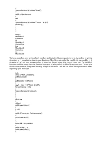 {
System.Console.WriteLine(“Reset”);
}
public object Current
{
get
{
System.Console.WriteLine(“Current “ + a[i]);
return a[i];
}
}
}
Output
MoveNext0
Current hi
hi
MoveNext1
Current bye
bye
MoveNext2
Current no
no
MoveNext3
We have created an array a which has 3 members and initialized them respectively to hi, bye and no by giving
the strings in {} immediately after the new. Each time MoveNext gets called the variable i is increased by 1. If
the value of i is 3, we have no more strings to return and thus we return false, else we return true. The variable i
keeps track of how many times the function MoveNext is being called. As MoveNext returns true, Current gets
called which returns a string from the array using i as the offset. Thus we can iterate through the entire array
depending upon the length.
a.cs
using System.Collections;
public class zzz
{
public static void Main()
{
yyy f = new yyy(“This is Great”);
foreach (string i in f)
{
System.Console.WriteLine(i);
}
}
}
class yyy
{
string t;
public yyy(string t1)
{
t = t1;
}
public IEnumerator GetEnumerator()
{
return new xxx(t);
}
}
class xxx : IEnumerator
{
public string [] a;
public xxx(string t3)
{
 