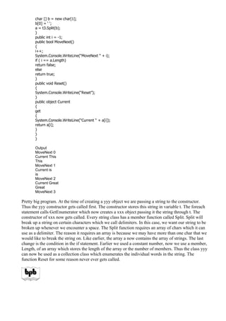 char [] b = new char[1];
b[0] = ‘ ‘;
a = t3.Split(b);
}
public int i = -1;
public bool MoveNext()
{
i++;
System.Console.WriteLine(“MoveNext “ + i);
if ( i == a.Length)
return false;
else
return true;
}
public void Reset()
{
System.Console.WriteLine(“Reset”);
}
public object Current
{
get
{
System.Console.WriteLine(“Current “ + a[i]);
return a[i];
}
}
}
Output
MoveNext 0
Current This
This
MoveNext 1
Current is
is
MoveNext 2
Current Great
Great
MoveNext 3
Pretty big program. At the time of creating a yyy object we are passing a string to the constructor.
Thus the yyy constructor gets called first. The constructor stores this string in variable t. The foreach
statement calls GetEnumerator which now creates a xxx object passing it the string through t. The
constructor of xxx now gets called. Every string class has a member function called Split. Split will
break up a string on certain characters which we call delimiters. In this case, we want our string to be
broken up whenever we encounter a space. The Split function requires an array of chars which it can
use as a delimiter. The reason it requires an array is because we may have more than one char that we
would like to break the string on. Like earlier, the array a now contains the array of strings. The last
change is the condition in the if statement. Earlier we used a constant number, now we use a member,
Length, of an array which stores the length of the array or the number of members. Thus the class yyy
can now be used as a collection class which enumerates the individual words in the string. The
function Reset for some reason never ever gets called.
 