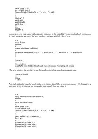 yyy a = new yyy();
a.i = 65536+512+3;
System.Console.WriteLine(a.i + " " + a.j + " " + a.k);
}
}
struct yyy {
public int i;
public short j;
public byte k;
}
Output
66051 0 0
A simple revision once again. We have created a structure a, that looks like yyy and initialized only one member
i. Hence we see the warnings. The other members j and k get a default value of zero.
a.cs
using System;
class zzz
{
unsafe public static void Main()
{
Console.WriteLine(sizeof(byte) + " " + sizeof(short) + " " + sizeof(int) + " " + sizeof(long));
}
}
>csc a.cs
Compiler Error
a.cs(4,27): error CS0227: Unsafe code may only appear if compiling with /unsafe
The error here says that you have to use the /unsafe option while compiling any unsafe code.
>csc a.cs /unsafe
Output
1 2 4 8
We shall explain the modifier unsafe in the next chapter. Sizeof tells us how much memory C# allocates for a
data type. A byte is allocated one memory location, short 2, int 4 and a long 8.
a.cs
using System.Runtime.InteropServices;
class zzz
{
public static void Main()
{
yyy a = new yyy();
a.i = 65536+512+3;
System.Console.WriteLine(a.i + “ “ + a.j + “ “ + a.k);
}
}
[StructLayout(LayoutKind.Explicit)]
struct yyy
{
[FieldOffset(0)] public int i;
[FieldOffset(0)] public short j;
[FieldOffset(0)] public byte k;
}
 
