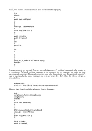 mukhi, now, is called a named parameter. It can also be termed as a property.
a.cs
class zzz
{
public static void Main()
{
}
}
class vijay : System.Attribute
{
public vijay(string s ,int i)
{
}
public int mukhi;
public string sonal
{
get
{
return "ss";
}
set
{
;
}
}
}
[vijay("hi",10, mukhi = 200, sonal = "bye")]
class yyy
{
}
A named parameter is a non-static field or a non-readonly property. A positional parameter is what we pass on
to a constructor. We have 2 positional parameters as our constructor has two parameters and mukhi and sonal
are our named parameters. The named parameters come after the positional ones. The positional parameter's
order is important, but the named parameters can be in any order. If we don't follow this rule we will get an
error as follows.
Compiler Error
a.cs(19,22): error CS1016: Named attribute argument expected
When we place the attribute before a function, the error disappears.
a.cs
using System.Runtime.InteropServices;
using System;
class zzz
{
public static void Main()
{
}
}
[AttributeUsage(AttributeTargets.Class)]
class vijay : System.Attribute
{
public vijay(string s ,int i)
{
}
public int mukhi;
public string sonal
 