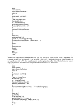 a.cs
using System;
using System.Reflection;
class zzz
{
public static void Main()
{
Type m = typeof(yyy);
MemberInfo [] n;
n = m.GetMembers();
Console.WriteLine(n.Length);
foreach ( MemberInfo a in n)
{
Console.WriteLine(a.Name);
}
}
}
class yyy {
public void abc() {}
private int pqr( int i ) { return 0;}
protected string xyz (string g , int p) {return "";}
}
Output
6
GetHashCode
Equals
ToString
abc
GetType
.ctor
We are now displaying the members of a class yyy. The class Type has a function called GetMembers that
returns an array of type MemberInfo. Every array has a field called Length that returns the size of the array. In
our specific case it is 6. We then use a foreach to run through each member of the MemberInfo array and are
displaying the name of each function using the field Name from the class MemberInfo.
a.cs
using System;
using System.Reflection;
class zzz
{
public static void Main()
{
Type m = typeof(yyy);
MemberInfo [] n;
n = m.GetMembers();
Console.WriteLine(n.Length);
foreach ( MemberInfo a in n)
{
Console.WriteLine((MemberInfo)a + " " + a.DeclaringType);
}
}
}
class yyy {
public int i;
public void abc() {}
public int pqr( int i ) { return 0;}
public string xyz (string g , int p) {return "";}
}
Output
9
 