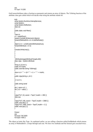 yyy
hi1 bye1 10 200
GetCustomAttributes takes a boolean as parameter and returns an array of objects. The ToString function of the
attribute class gets called which will decide what string the attribute stands for.
a.cs
using System.Runtime.InteropServices;
using System;
using System.Reflection;
class zzz
{
public static void Main()
{
Type m;
m = typeof(yyy);
System.Console.WriteLine(m.Name);
foreach(MethodInfo a in m.GetMethods())
{
object [] b = a.GetCustomAttributes(true);
foreach(Attribute c in b)
{
Console.WriteLine(c);
}
}
}
}
[AttributeUsage(AttributeTargets.All)]
class vijay : System.Attribute
{
string s1,s2;int i1;
public int mukhi;
public override string ToString()
{
return s1+" " + s2+" " + i1 + " " + mukhi;
}
public vijay(string s ,int i)
{
s1=s;i1=i;
}
public string sonal
{
get { return s2; }
set { s2 = value; }
}
}
[vijay("hi1",10, sonal = "bye1",mukhi = 200 )]
class yyy
{
[vijay("hi2",100, sonal = "bye2",mukhi = 2000 )]
public void abc() {}
[vijay("hi3",1000, sonal = "bye3",mukhi = 2 )]
public void pqr() {}
}
Output
yyy
hi2 bye2 100 2000
hi3 bye3 1000 2
The object m looks like Type. As explained earlier, we are calling a function called GetMethods which returns
an array of MethodInfo's. a loops through each one. We have two methods and the foreach gets executed twice.
 