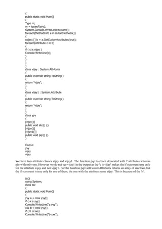 {
public static void Main()
{
Type m;
m = typeof(yyy);
System.Console.WriteLine(m.Name);
foreach(MethodInfo a in m.GetMethods())
{
object [] b = a.GetCustomAttributes(true);
foreach(Attribute c in b)
{
if ( c is vijay )
Console.WriteLine(c);
}
}
}
}
class vijay : System.Attribute
{
public override string ToString()
{
return "vijay";
}
}
class vijay1 : System.Attribute
{
public override string ToString()
{
return "vijay";
}
}
class yyy
{
[vijay()]
public void abc() {}
[vijay()]
[vijay1()]
public void pqr() {}
}
Output
yyy
vijay
vijay
We have two attribute classes vijay and vijay1. The function pqr has been decorated with 2 attributes whereas
abc with only one. However we do not see vijay1 in the output as the 'c is vijay' makes the if statement true only
for the attribute vijay and not vijay1. For the function pqr GetCustomAttributes returns an array of size two, but
the if statement is true only for one of them, the one with the attribute name vijay. This is because of the 'is'.
a.cs
using System;
class zzz
{
public static void Main()
{
yyy a = new yyy();
if ( a is yyy)
Console.WriteLine("a yyy");
xxx b = new yyy();
if ( b is xxx)
Console.WriteLine("b xxx");
 