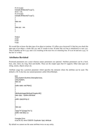 if ( b is yyy)
Console.WriteLine("b yyy");
int d = 10;
if ( d is yyy)
Console.WriteLine("b yyy");
}
}
class xxx
{
}
class yyy : xxx
{
}
Output
a yyy
b xxx
b yyy
We would like to know the data type of an object at runtime. C# offers you a keyword 'is' that lets you check the
data type of an object. a looks like yyy and 'is' results in true. B looks like xxx but is initialized to a new yyy.
Thus it doubles up for a yyy and a xxx resulting in the next two is's returning true. D is an int and not a yyy, so
the last 'is' is false.
Attributes Revisited
Positional parameters are a must whereas names parameters are optional. Attribute parameters can be a bool,
byte, char, short, int, long, float and double. These are the simple types that C# supports. Other data types are
string, enums, objects arrays etc.
Attribute usage has a position parameter which specifies the elements where the attribute can be used. The
default is All. It also has one named parameter called AllowMultiple.
a.cs
using System.Runtime.InteropServices;
using System;
class zzz
{
public static void Main()
{
}
}
[AttributeUsage(AttributeTargets.All)]
class vijay : System.Attribute
{
public vijay(string s)
{
}
}
class yyy
{
[vijay("hi")][vijay("hi1")]
public void abc() {}
}
Compiler Error
a.cs(18,15): error CS0579: Duplicate 'vijay' attribute
By default we cannot use the same attribute twice on any entity.
 