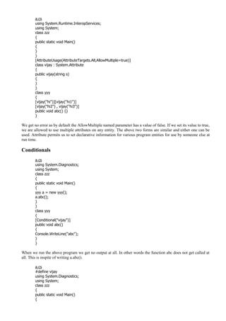 a.cs
using System.Runtime.InteropServices;
using System;
class zzz
{
public static void Main()
{
}
}
[AttributeUsage(AttributeTargets.All,AllowMultiple=true)]
class vijay : System.Attribute
{
public vijay(string s)
{
}
}
class yyy
{
[vijay("hi")][vijay("hi1")]
[vijay("hi2") , vijay("hi3")]
public void abc() {}
}
We get no error as by default the AllowMultiple named parameter has a value of false. If we set its value to true,
we are allowed to use multiple attributes on any entity. The above two forms are similar and either one can be
used. Attribute permits us to set declarative information for various program entities for use by someone else at
run time.
Conditionals
a.cs
using System.Diagnostics;
using System;
class zzz
{
public static void Main()
{
yyy a = new yyy();
a.abc();
}
}
class yyy
{
[Conditional("vijay")]
public void abc()
{
Console.WriteLine("abc");
}
}
When we run the above program we get no output at all. In other words the function abc does not get called at
all. This is inspite of writing a.abc().
a.cs
#define vijay
using System.Diagnostics;
using System;
class zzz
{
public static void Main()
{
 