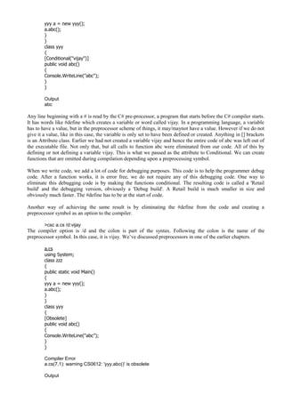 yyy a = new yyy();
a.abc();
}
}
class yyy
{
[Conditional("vijay")]
public void abc()
{
Console.WriteLine("abc");
}
}
Output
abc
Any line beginning with a # is read by the C# pre-processor, a program that starts before the C# compiler starts.
It has words like #define which creates a variable or word called vijay. In a programming language, a variable
has to have a value, but in the preprocessor scheme of things, it may/maynot have a value. However if we do not
give it a value, like in this case, the variable is only set to have been defined or created. Anything in [] brackets
is an Attribute class. Earlier we had not created a variable vijay and hence the entire code of abc was left out of
the executable file. Not only that, but all calls to function abc were eliminated from our code. All of this by
defining or not defining a variable vijay. This is what we passed as the attribute to Conditional. We can create
functions that are omitted during compilation depending upon a preprocessing symbol.
When we write code, we add a lot of code for debugging purposes. This code is to help the programmer debug
code. After a function works, it is error free, we do not require any of this debugging code. One way to
eliminate this debugging code is by making the functions conditional. The resulting code is called a 'Retail
build' and the debugging version, obviously a 'Debug build'. A Retail build is much smaller in size and
obviously much faster. The #define has to be at the start of code.
Another way of achieving the same result is by eliminating the #define from the code and creating a
preprocessor symbol as an option to the compiler.
>csc a.cs /d:vijay
The compiler option is /d and the colon is part of the syntax. Following the colon is the name of the
preprocessor symbol. In this case, it is vijay. We’ve discussed preprocessors in one of the earlier chapters.
a.cs
using System;
class zzz
{
public static void Main()
{
yyy a = new yyy();
a.abc();
}
}
class yyy
{
[Obsolete]
public void abc()
{
Console.WriteLine("abc");
}
}
Compiler Error
a.cs(7,1): warning CS0612: 'yyy.abc()' is obsolete
Output
 
