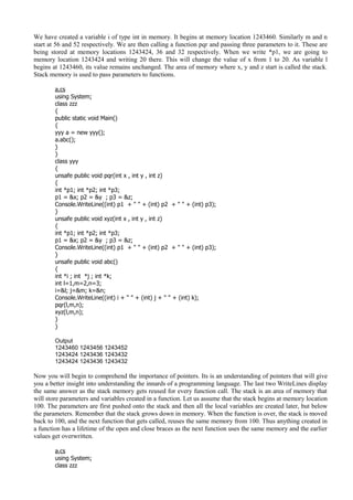 We have created a variable i of type int in memory. It begins at memory location 1243460. Similarly m and n
start at 56 and 52 respectively. We are then calling a function pqr and passing three parameters to it. These are
being stored at memory locations 1243424, 36 and 32 respectively. When we write *p1, we are going to
memory location 1243424 and writing 20 there. This will change the value of x from 1 to 20. As variable l
begins at 1243460, its value remains unchanged. The area of memory where x, y and z start is called the stack.
Stack memory is used to pass parameters to functions.
a.cs
using System;
class zzz
{
public static void Main()
{
yyy a = new yyy();
a.abc();
}
}
class yyy
{
unsafe public void pqr(int x , int y , int z)
{
int *p1; int *p2; int *p3;
p1 = &x; p2 = &y ; p3 = &z;
Console.WriteLine((int) p1 + " " + (int) p2 + " " + (int) p3);
}
unsafe public void xyz(int x , int y , int z)
{
int *p1; int *p2; int *p3;
p1 = &x; p2 = &y ; p3 = &z;
Console.WriteLine((int) p1 + " " + (int) p2 + " " + (int) p3);
}
unsafe public void abc()
{
int *i ; int *j ; int *k;
int l=1,m=2,n=3;
i=&l; j=&m; k=&n;
Console.WriteLine((int) i + " " + (int) j + " " + (int) k);
pqr(l,m,n);
xyz(l,m,n);
}
}
Output
1243460 1243456 1243452
1243424 1243436 1243432
1243424 1243436 1243432
Now you will begin to comprehend the importance of pointers. Its is an understanding of pointers that will give
you a better insight into understanding the innards of a programming language. The last two WriteLines display
the same answer as the stack memory gets reused for every function call. The stack is an area of memory that
will store parameters and variables created in a function. Let us assume that the stack begins at memory location
100. The parameters are first pushed onto the stack and then all the local variables are created later, but below
the parameters. Remember that the stack grows down in memory. When the function is over, the stack is moved
back to 100, and the next function that gets called, reuses the same memory from 100. Thus anything created in
a function has a lifetime of the open and close braces as the next function uses the same memory and the earlier
values get overwritten.
a.cs
using System;
class zzz
 
