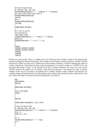 int *p1; int *p2; int *p3;
p1 = &x; p2 = &y ; p3 = &z;
Console.WriteLine((int) p1 + " " + (int) p2 + " " + (int) p3);
p3++;p3++;p3++;p3++;p3++;p3++;
Console.WriteLine((int) p3);
*p3=20;
p3++;
Console.WriteLine((int) p3);
*p3=200;
}
unsafe public void abc()
{
int *i ; int *j ; int *k;
int l=1,m=2,n=3;
i=&l; j=&m; k=&n;
Console.WriteLine((int) i + " " + (int) j + " " + (int) k);
pqr(l,m,n);
Console.WriteLine(l + " " + m + " " + n);
}
}
Output
1243460 1243456 1243452
1243424 1243436 1243432
1243452
1243456
1 200 20
Pointers are really unsafe. There is a simple rule in C# which says that variables created in one function abc,
cannot be changed by another function pqr. The variables m and n begin at memory locations 1243456 1243452
respectively. If there was some way, I could write to these memory locations, I would be changing the values of
m and n respectively. The pointer p3 stores, where the parameter z is stored in memory i.e. 1243432. If we can
increment this pointer 6 times, 6 will actually be 24 due to pointer arithmetic, the value of p will now be
1243452 which is the address of n in memory. Thus from one function, I can change the value of another
variable. In this case we are doing it on purpose but if I called a function, where a pointer went haywire, my
variables change and nobody knows why the program stops working. Thus pointers are like a sharp knife, it can
save a life in the hands of a doctor but in the wrong hands it can also kill.
a.cs
using System;
class zzz
{
public static void Main()
{
yyy a = new yyy();
a.abc();
}
}
class yyy
{
unsafe public void pqr(int x , int y , int z)
{
int *p1; int *p2; int *p3;
p1 = &x; p2 = &y ; p3 = &z;
Console.WriteLine((int) p1 + " " + (int) p2 + " " + (int) p3);
int q = 1;
while ( q <= 12 )
{
p1++;
Console.WriteLine((int) p1 + " " + *p1);
q++;
}
}
 