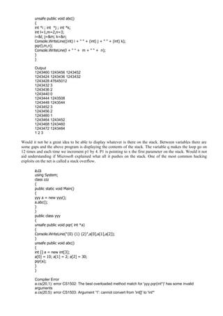 unsafe public void abc()
{
int *i ; int *j ; int *k;
int l=1,m=2,n=3;
i=&l; j=&m; k=&n;
Console.WriteLine((int) i + " " + (int) j + " " + (int) k);
pqr(l,m,n);
Console.WriteLine(l + " " + m + " " + n);
}
}
Output
1243460 1243456 1243452
1243424 1243436 1243432
1243428 47645012
1243432 3
1243436 2
1243440 0
1243444 1243508
1243448 1243544
1243452 3
1243456 2
1243460 1
1243464 1243452
1243468 1243460
1243472 1243484
1 2 3
Would it not be a great idea to be able to display whatever is there on the stack. Between variables there are
some gaps and the above program is displaying the contents of the stack. The variable q makes the loop go on
12 times and each time we increment p1 by 4. P1 is pointing to x the first parameter on the stack. Would it not
aid understanding if Microsoft explained what all it pushes on the stack. One of the most common hacking
exploits on the net is called a stack overflow.
a.cs
using System;
class zzz
{
public static void Main()
{
yyy a = new yyy();
a.abc();
}
}
public class yyy
{
unsafe public void pqr( int *a)
{
Console.WriteLine("{0} {1} {2}",a[0],a[1],a[2]);
}
unsafe public void abc()
{
int [] a = new int[3];
a[0] = 10; a[1] = 2; a[2] = 30;
pqr(a);
}
}
Compiler Error
a.cs(20,1): error CS1502: The best overloaded method match for 'yyy.pqr(int*)' has some invalid
arguments
a.cs(20,5): error CS1503: Argument '1': cannot convert from 'int[]' to 'int*'
 