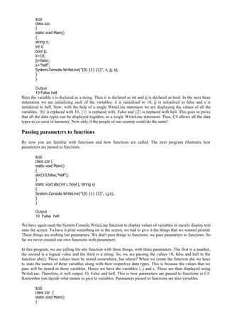 a.cs
class zzz
{
static void Main()
{
string s;
int ii;
bool jj;
ii=10;
jj=false;
s="hell";
System.Console.WriteLine("{0} {1} {2}", ii, jj, s);
}
}
Output
10 False hell
Here the variable s is declared as a string. Then ii is declared as int and jj is declared as bool. In the next three
statements we are initializing each of the variables. ii is initialized to 10, jj is initialized to false and s is
initialized to hell. Now, with the help of a single WriteLine statement we are displaying the values of all the
variables. {0} is replaced with 10, {1} is replaced with False and {2} is replaced with hell. This goes to prove
that all the data types can be displayed together, in a single WriteLine statement. Thus, C# allows all the data
types to co-exist in harmony. Now only if the people of our country could do the same!
Passing parameters to functions
By now you are familiar with functions and how functions are called. The next program illustrates how
parameters are passed to functions.
a.cs
class zzz {
static void Main()
{
abc(10,false,"hell");
}
static void abc(int i, bool j, string s)
{
System.Console.WriteLine("{0} {1} {2}", i,j,s);
}
}
Output
10 False hell
We have again used the System.Console.WriteLine function to display values of variables or merely display text
onto the screen. To have it print something on to the screen, we had to give it the things that we wanted printed.
These things are nothing but parameters. We don't pass things to functions; we pass parameters to functions. So
far we never created our own functions with parameters.
In this program, we are calling the abc function with three things, with three parameters. The first is a number,
the second is a logical value and the third is a string. So, we are passing the values 10, false and hell to the
function abc(); These values must be stored somewhere, but where? When we create the function abc we have
to state the names of three variables along with their respective data types. This is because the values that we
pass will be stored in these variables. Hence we have the variables i, j and s. These are then displayed using
WriteLine. Therefore, it will output 10, False and hell. This is how parameters are passed to functions in C#.
Remember you decide what names to give to variables. Parameters passed to functions are also variables.
a.cs
class zzz {
static void Main()
{
 