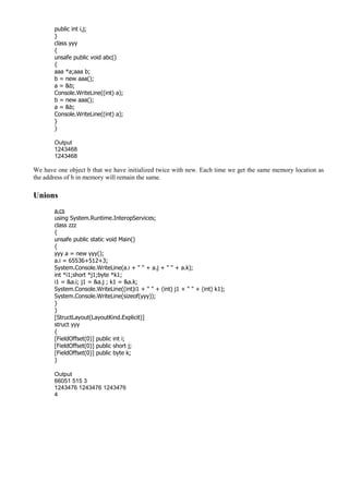 public int i,j;
}
class yyy
{
unsafe public void abc()
{
aaa *a;aaa b;
b = new aaa();
a = &b;
Console.WriteLine((int) a);
b = new aaa();
a = &b;
Console.WriteLine((int) a);
}
}
Output
1243468
1243468
We have one object b that we have initialized twice with new. Each time we get the same memory location as
the address of b in memory will remain the same.
Unions
a.cs
using System.Runtime.InteropServices;
class zzz
{
unsafe public static void Main()
{
yyy a = new yyy();
a.i = 65536+512+3;
System.Console.WriteLine(a.i + " " + a.j + " " + a.k);
int *i1;short *j1;byte *k1;
i1 = &a.i; j1 = &a.j ; k1 = &a.k;
System.Console.WriteLine((int)i1 + " " + (int) j1 + " " + (int) k1);
System.Console.WriteLine(sizeof(yyy));
}
}
[StructLayout(LayoutKind.Explicit)]
struct yyy
{
[FieldOffset(0)] public int i;
[FieldOffset(0)] public short j;
[FieldOffset(0)] public byte k;
}
Output
66051 515 3
1243476 1243476 1243476
4
 