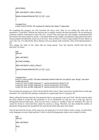 abc(10,false);
}
static void abc(int i, bool j, string s)
{
System.Console.WriteLine("{0} {1} {2}", i,j,s);
}
}
Compiler Error
a.cs(4,1):error CS1501: No overload for method 'abc' takes '2' arguments
On compiling this program you will encounter the above error. Here we are calling abc with only two
parameters, 10 and false. Whereas the function abc is actually created with three parameters. We are passing an
erroneous number of parameters, hence the error. Lesson? One must pass the same number of parameters that
the function has been created to accept. A mismatch between the number of parameters being passed and those
being accepted will definitely assure you of an error. Thus as before, C# does a large number of error checks on
your code. For, if it allowed the above function call to go ahead, what would the value of the third parameter s
be?
Now change the order of the values that are being passed. Your abc function should look like this-
abc("hell",10, false);
a.cs
class zzz
{
static void Main()
{
abc("hell",10,false);
}
static void abc(int i, bool j, string s)
{
System.Console.WriteLine("{0} {1} {2}", i,j,s);
}
}
Compiler Error
a.cs( 5,1): error cs1502: The best overloaded method match for 'zzz.abc(int, bool, string)' has some
invalid arguments
a.cs( 5,5 ): error cs1503: Argument '1': cannot convert from 'string' to 'int'
a.cs(5,12): error cs1503: Argument '2': cannot convert from 'int' to 'bool'
a.cs(5,15): error cs1503: Argument '3': cannot convert from 'bool' to 'string'
On executing this program you will be faced with the above errors. These errors have resulted due to a data type
mismatch. It is somewhat like putting a round pole in a square peg! How is it going to fit?
While calling the function abc() the first parameter that we are passing is the word "hell". But the function abc()
has been created to accept the first parameter as an int. Remember we told you, not so long ago, that C#
distinguishes between data types. Thus you can't store a string in a variable of type int. Similarly, the value 10
cannot be stored as a bool and false cannot be stored as a string. Therefore, not only should the number of
parameters being passed and accepted be the same but also their data types must match.
Like oil and water do not mix, in the same way you cannot give C# an int when it wants a string. As said earlier,
some languages are more forgiving then C# due to which the programmer makes more mistakes in them.
a.cs
class zzz
{
static void Main()
{
abc();
}
}
 