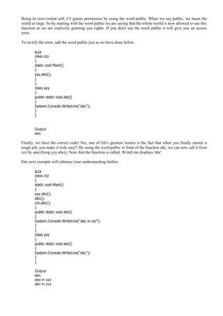 Being its non-violent self, C# grants permission by using the word public. When we say public, we mean the
world at large. So by starting with the word public we are saying that the whole world is now allowed to use this
function as we are explicitly granting you rights. If you don't use the word public it will give you an access
error.
To rectify the error, add the word public just as we have done below.
a.cs
class zzz
{
static void Main()
{
yyy.abc();
}
}
class yyy
{
public static void abc()
{
System.Console.WriteLine("abc");
}
}
Output
abc
Finally, we have the correct code! See, one of life's greatest ironies is the fact that when you finally master a
tough job, you make it look easy!! By using the word public in front of the function abc, we can now call it from
zzz by specifying yyy.abc(); Now that the function is called, WriteLine displays 'abc'.
Our next example will enhance your understanding further.
a.cs
class zzz
{
static void Main()
{
yyy.abc();
abc();
zzz.abc();
}
public static void abc()
{
System.Console.WriteLine("abc in zzz");
}
}
class yyy
{
public static void abc()
{
System.Console.WriteLine("abc");
}
}
Output
abc
abc in zzz
abc in zzz
 