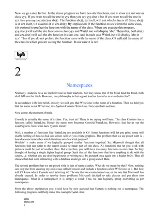 Now we go a step further. In the above program we have two abc functions, one in class zzz and one in
class yyy. If you want to call the one in yyy then you say yyy.abc(); but if you want to call the one in
zzz then you say zzz.abc() or abc(). The function abc(), by itself, will ask which class is it? Since abc()
is in zzz itself, C# assumes it to zzz.abc(); By implication, if the function exists within the same class,
it is optional to preface the function with the name of the class. When you execute this program,
yyy.abc() will call the abc function in class yyy and WriteLine will display 'abc'. Thereafter, both abc()
and zzz.abc() will call the abc function in class zzz. And in each case WriteLine will display 'abc in
zzz'. Thus if you do not preface the function name with the name of the class, C# will add the name of
the class in which you are calling the function. In our case it is zzz.
2
Namespaces
Normally, students have an implicit trust in their teachers. For they know that if the blind lead the blind, both
shall fall into the ditch. However, our philosophy is that a good teacher has to be an even better liar!!
In accordance with this belief, initially we told you that WriteLine is the name of a function. Then we told you
that the name is not WriteLine, it is System.Console.WriteLine. But even that's not true.
Now comes the moment of truth.
Console is actually the name of a class. Yes, trust us! There is no crying wolf here. The class Console has a
function called WriteLine. Hence the name now becomes Console.WriteLine. However, that leaves out the
word System. Now what does System mean?
Well, a number of functions like WriteLine are available in C#. Some functions will let you print, some will
enable writing of data to disk and others will let you create graphics. The problem that we are posed with is -
how does one remember which function satisfies what purpose?
Wouldn't it make sense if we logically grouped similar functions together? So, Microsoft thought that all
functions that can write to the screen could be made part of one class. All functions that let you work with
pictures could be part of another class. But even then, you will have too many functions in one class. So they
thought of having a single higher logical group. Such that all the functions that have anything to do with the
screen, i.e. whether you are drawing pictures or writing text, be grouped once again into a higher body. Thus all
classes that deal with interacting with a database could go into a group called Data.
The second problem that we are posed with is that of name clashes. What do we mean by that? Now, nothing
can stop me from creating my own class called Console and include a function called WriteLine in it. But how
will C# know which Console am I referring to? The one that we created ourselves, or the one that Microsoft has
already created. In order to resolve these problems Microsoft decided to take classes and put them into
namespaces. What is a namespace? It is simply a word. Thus we can logically group everything as per
namespaces.
From the above explanation you would have by now guessed that System is nothing but a namespace. The
following programs will help make this concept crystal clear.
a.cs
class zzz
{
 