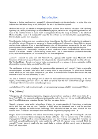 Introduction
Welcome to the first installment on a series of 12 volumes dedicated to the latest technology to hit the third rock
from the sun. But before diving in and getting both feet wet, a wee bit of background.
Microsoft has always had a habit of doing things in style. Whether it was the basic yet robust Disk Operating
System (DOS) or the (user-friendly?) Windows Operating System, Microsoft has always managed to rewrite the
rules in the computer world. In fact it won't be exaggeration to say that today it is thanks to the efforts of
Microsoft and the vision of its founder, Bill Gates, that it is software and not machines, that occupy centrestage.
But then that is another story altogether.
Notwithstanding its hegemony over operating systems, it must be said that Microsoft took its time to wake up to
the call of the Internet. Netscape was way ahead in the race, and Internet Explorer was a distant follower, almost
nowhere in the reckoning. Even as users had begun to write off Microsoft as a non-starter for the web, it has
gone and done what he does best ---pounced back with technology that is more cutting edge than its peers.
Although, Netscape isn't history as yet, most people would rather use a browser that works better with the latest
versions of Windows. Internet Explorer literally chooses itself. Then of course there are other utility tools like
Excel, Word and Power Point - all Microsoft-owned and near-indispensable.
And now Microsoft has come out with Microsoft.Net, a project until recently called Microsoft's Next
Generation Windows Services architecture. The objective is the integration of the Internet - to offer software -
like Word and Excel - through your browser on the computer as well as on a range of devices such as the mobile
phone and the personal digital assistant (Palm Pilot etc).
The grand design, as it were, is to change the very nature of the way people work presently. Today we generally
use one computer per person. Soon, all we shall be using would be only the Internet. For all our needs. In other
words, whenever you switch your computer on, you would be connected directly to the Internet and not your
hard disk for even the most rudimentary of tasks.
The task is enormous: every package now on offer will need additional code (even recoding). In the new
regime, Microsoft has got Visual Studio .Net which can enable even the most uninitiated to design complex
websites provided of course one is web and design savvy.
And all of this will be made possible through a new programming language called C# (pronounced C-Sharp).
Why C-Sharp?
When people talk of computer programming languages, there is always a debate on which one is better. C++,
Java, Perl, PHP3… the arguments and counter-points can be endless. However, it is our considered belief that
that C# would be in a sense better than the rest. And there is a reason for this.
Normally, whenever a new product is introduced, it betters the technologies of its ilk. For existing technologies
evolve with their own pros and cons. Therefore, in 1995, when Sun introduced Java, it took the best from
amongst all languages and added current technology. Now Microsoft has done the same. Its taken the best
features from C++ and Java and morphed them into this new programming language called C#.
Imagine those who worked on Java when it was launched six years ago. Today a CV boasting of a six-year
experience in Java means the maximum possible. Simple arithmetic - Java was launched only in '95. Similarly,
if you get into C# today, only a Microsoft engineer could have more working knowledge of it! Therefore, we
don't think we need to elaborate further on the weight that a CV with C# exposure would command! Think for
yourself. You may know of people who have struck lucky in getting a job. But when it comes to keeping it,
Lady Luck is powerless.
 