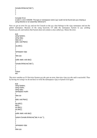 Console.WriteLine("abc");
}
}
}
Compiler Error
a.cs(6,1): error CS0246: The type or namespace name 'yyy' could not be found (are you missing a
using directive or an assembly reference?)
Now we get an error for yyy and not for Console as the yyy class belongs to the vijay namespace and not the
global namespace. Because of the using keyword, C# adds the namespace System to yyy yielding
System.yyy.abc and realizes that System does not contain a class called yyy. Hence the error.
a.cs
using System;
using vijay;
class zzz {
static void Main()
{
yyy.abc();
}
}
namespace vijay
{
class yyy
{
public static void abc()
{
Console.WriteLine("abc");
}
}
}
Output
abc
The error vanishes as C# first tries System.yyy.abc gets an error, then tries vijay.yyy.abc and is successful. Thus
by having two using's we do not have to write the namespaces vijay or System ever again.
a.cs
using System;
using mukhi;
using vijay;
namespace mukhi
{
class zzz
{
static void Main()
{
yyy.abc();
abc();
zzz.abc();
zzz.abc();
}
public static void abc()
{
System.Console.WriteLine("abc in zzz ");
}
}
}
namespace vijay
{
class yyy
 