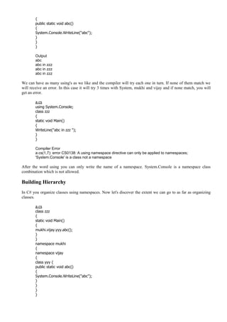 {
public static void abc()
{
System.Console.WriteLine("abc");
}
}
}
Output
abc
abc in zzz
abc in zzz
abc in zzz
We can have as many using's as we like and the compiler will try each one in turn. If none of them match we
will receive an error. In this case it will try 3 times with System, mukhi and vijay and if none match, you will
get an error.
a.cs
using System.Console;
class zzz
{
static void Main()
{
WriteLine("abc in zzz ");
}
}
Compiler Error
a.cs(1,7): error CS0138: A using namespace directive can only be applied to namespaces;
'System.Console' is a class not a namespace
After the word using you can only write the name of a namespace. System.Console is a namespace class
combination which is not allowed.
Building Hierarchy
In C# you organize classes using namespaces. Now let's discover the extent we can go to as far as organizing
classes.
a.cs
class zzz
{
static void Main()
{
mukhi.vijay.yyy.abc();
}
}
namespace mukhi
{
namespace vijay
{
class yyy {
public static void abc()
{
System.Console.WriteLine("abc");
}
}
}
}
 
