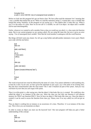 }
Compiler Error
a.cs(6,1): error CS0165: Use of unassigned local variable 'a'
Before we look into this program let's get our basics clear. We have often used the statement 'int i' meaning that
i was a variable that looked like an int. When we used the statement 'string s', it meant that s was a variable that
looked like string. Similarly, in this program we are saying yyy a. This implies that 'a' looks like yyy. What is
yyy? It is the name of a class. Here we do not call 'a' a variable, we call it an object. An object and a variable
can be used interchangeably.
Earlier, whenever we wanted to call a member from a class we would say yyy.abc(); i.e. class name dot function
name. But in our current program we are saying a.abc(); We are using the same dot, but now it gives an error
saying - 'Use of unassigned local variable'. Note that the word member is analogous with the word function.
But things still don't seem any clearer. So, let's go a step further and add another statement a=new yyy(); Match
your code with the one below.
a.cs
class zzz
{
static void Main()
{
yyy a;
a=new yyy();
a.abc();
}
}
class yyy
{
public void abc()
{
System.Console.WriteLine("abc");
}
}
Output
abc
The word or keyword new must be followed by the name of a class; You cannot substitute it with anything else,
it must be a class. In our case, we have given the statement as new yyy(). yyy is the name of an existing class.
But why have round brackets after the class name? The '(' and ')' brackets are part of the syntax. And you very
well know by now that you can't argue with syntax.
Thus it is at this point i.e. after saying new, that the object 'a' that looks like yyy is created. We could have also
called the object 'a' an instance of the class yyy. Since the class yyy has only one function it will allocate
memory for THAT one function ONLY. Now we have an object 'a' that looks like class yyy. Once the object is
created, it can be used to access the function from class yyy. Hence, now if we say a.abc() we will not get an
error.
Thus an object is nothing but an instance or an occurrence of a class. Therefore, 'a' is an instance of the class
yyy. This is how you can instantiate an object.
In order to create an object you must use the keyword 'new'. Our next program will help you gain a better
understanding of this concept.
a.cs
class zzz
{
static void Main()
 