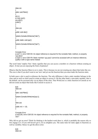 class zzz
{
static void Main()
{
yyy a;
a=new yyy();
yyy.abc();
a.pqr();
}
}
class yyy
{
public void abc()
{
System.Console.WriteLine("abc");
}
public static void pqr()
{
System.Console.WriteLine("pqr");
}
}
Compiler Error
a.cs(7,1): error CS0120: An object reference is required for the nonstatic field, method, or property
'yyy.abc()'
a.cs(8,1): error CS0176: Static member 'yyy.pqr()' cannot be accessed with an instance reference;
qualify it with a type name instead
The word 'static' implies 'free'. Static signifies that you can access a member or a function without creating an
object. At last you are enjoying the fruits of patience!
Observe that the function Main in zzz is static. This is because we are not creating any object that looks like zzz.
The crux is that if you don't want to use 'new' and yet use the function then you must make the function static.
In both cases a dot is used to reference the function. The only difference is that a static member belongs to the
class and as such we don't need to create an object to access it. On the other hand, a non-static member, that is
the default, can be accessed only via an object of the class. Thus WriteLine is a static function in Console as we
did not create an object that looks like Console to access it.
a.cs
class zzz
{
static void Main()
{
System.Console.WriteLine(yyy.i);
}
}
class yyy
{
public int i = 10;
}
Compiler Error
a.cs(5,26): error CS0120: An object reference is required for the nonstatic field, method, or property
'yyy.i'
Why did we get an error? Think for thinking is the hardest work there is, which is probably the reason why so
few engage in it. If you still haven't got it, let us enlighten you. The same rules for static apply to functions as
well as variables. Hence we get the above error.
a.cs
class zzz
 