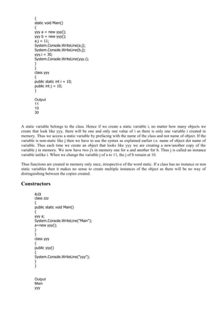 {
static void Main()
{
yyy a = new yyy();
yyy b = new yyy();
a.j = 11;
System.Console.WriteLine(a.j);
System.Console.WriteLine(b.j);
yyy.i = 30;
System.Console.WriteLine(yyy.i);
}
}
class yyy
{
public static int i = 10;
public int j = 10;
}
Output
11
10
30
A static variable belongs to the class. Hence if we create a static variable i, no matter how many objects we
create that look like yyy, there will be one and only one value of i as there is only one variable i created in
memory. Thus we access a static variable by prefacing with the name of the class and not name of object. If the
variable is non-static like j then we have to use the syntax as explained earlier i.e. name of object dot name of
variable. Thus each time we create an object that looks like yyy we are creating a new/another copy of the
variable j in memory. We now have two j's in memory one for a and another for b. Thus j is called an instance
variable unlike i. When we change the variable j of a to 11, the j of b remain at 10.
Thus functions are created in memory only once, irrespective of the word static. If a class has no instance or non
static variables then it makes no sense to create multiple instances of the object as there will be no way of
distinguishing between the copies created.
Constructors
a.cs
class zzz
{
public static void Main()
{
yyy a;
System.Console.WriteLine("Main");
a=new yyy();
}
}
class yyy
{
public yyy()
{
System.Console.WriteLine("yyy");
}
}
Output
Main
yyy
 