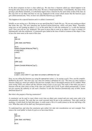 In the above program we have a class called yyy. We also have a function called yyy which happens to be
having the same name as the name of the class. We have a friend named Bunty. Coincidentally, the name of his
pet dog is also Bunty! Similarly, it is absolutely legal to have a function by the same name as that of the class. In
this case first we see Main and then we see yyy displayed on the screen which means that the function yyy()
gets called automatically. Note, we have not called the function yyy explicitly.
This happens to be a special function and it is called a 'constructor'.
Initially we are saying yyy a. By doing so we are specifying that 'a' looks like yyy. We are not creating an object
that looks like yyy. The next statement has System.Console.WriteLine, which will print 'Main'. Thereafter,
using new we are creating an object a. It is at this point that C# calls the constructor i.e. it calls the function
yyy(). Now you will see 'yyy' displayed. This goes to prove that as soon as an object of a class is created, C#
automatically calls the constructor. A constructor gets called at the time of birth or creation of the object. It has
to have the same name as the name of the class.
a.cs
class zzz
{
public static void Main()
{
yyy a;
System.Console.WriteLine("Main");
a=new yyy();
a.yyy();
}
}
class yyy
{
public yyy()
{
System.Console.WriteLine("yyy");
}
}
Compiler Error
a.cs(8,1): error CS0117: 'yyy' does not contain a definition for 'yyy'
Here, we are calling the function yyy using the appropriate syntax i.e. by saying a.yyy(). Now, run the compiler.
Baffled by the error? The error says 'yyy' does not contain a definition for 'yyy'. The class yyy does contain a
function called yyy which got called in the previous example. Has C# developed amnesia all of a sudden? What
went wrong? Well, you cannot call this function using a.yyy() or yyy.yyy() The catch is that when you have a
function with the same name as that of the class you cannot call it at all. It gets called automatically. C# does
not give anyone the authority to call such a function. It calls this function automatically only at birth. Seems
abnormal doesn't it!
But what is the purpose of having constructors?
A constructor can be used in cases where every time an object gets created and you want some code to be
automatically executed. The code that you want executed must be put in the constructor. That code could be
anything, it could check for hard disk space, it could create a file or it could connect to the net and bring a file
over. What that code will do shall vary from person to person.
To understand how and when the constructor gets called, let's take into consideration our next example. Now
remove the word 'public' in front of yyy() as we have done below.
a.cs
class zzz
{
public static void Main()
{
yyy a;
 