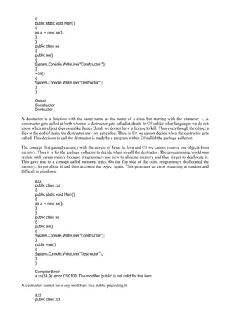 {
public static void Main()
{
aa a = new aa();
}
}
public class aa
{
public aa()
{
System.Console.WriteLine("Constructor ");
}
~aa()
{
System.Console.WriteLine("Destructor");
}
}
Output
Constructor
Destructor
A destructor is a function with the same name as the name of a class but starting with the character ~. A
constructor gets called at birth whereas a destructor gets called at death. In C# unlike other languages we do not
know when an object dies as unlike James Bond, we do not have a license to kill. Thus even though the object a
dies at the end of main, the destructor may not get called. Thus, in C# we cannot decide when the destructor gets
called. This decision to call the destructor is made by a program within C# called the garbage collector.
The concept first gained currency with the advent of Java. In Java and C# we cannot remove our objects from
memory. Thus it is for the garbage collector to decide when to call the destructor. The programming world was
replete with errors mainly because programmers use new to allocate memory and then forget to deallocate it.
This gave rise to a concept called memory leaks. On the flip side of the coin, programmers deallocated the
memory, forgot about it and then accessed the object again. This generates an error occurring at random and
difficult to pin down.
a.cs
public class zzz
{
public static void Main()
{
aa a = new aa();
}
}
public class aa
{
public aa()
{
System.Console.WriteLine("Constructor");
}
public ~aa()
{
System.Console.WriteLine("Destructor");
}
}
Compiler Error
a.cs(14,9): error CS0106: The modifier 'public' is not valid for this item
A destructor cannot have any modifiers like public preceding it.
a.cs
public class zzz
 