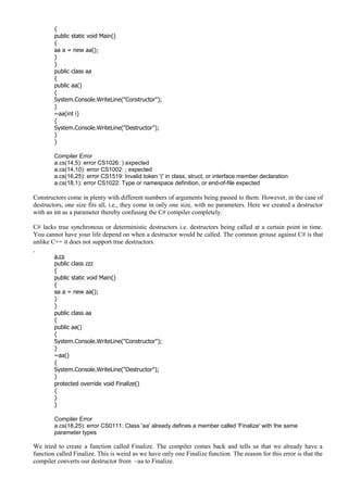{
public static void Main()
{
aa a = new aa();
}
}
public class aa
{
public aa()
{
System.Console.WriteLine("Constructor");
}
~aa(int i)
{
System.Console.WriteLine("Destructor");
}
}
Compiler Error
a.cs(14,5): error CS1026: ) expected
a.cs(14,10): error CS1002: ; expected
a.cs(16,25): error CS1519: Invalid token '(' in class, struct, or interface member declaration
a.cs(18,1): error CS1022: Type or namespace definition, or end-of-file expected
Constructors come in plenty with different numbers of arguments being passed to them. However, in the case of
destructors, one size fits all, i.e., they come in only one size, with no parameters. Here we created a destructor
with an int as a parameter thereby confusing the C# compiler completely.
C# lacks true synchronous or deterministic destructors i.e. destructors being called at a certain point in time.
You cannot have your life depend on when a destructor would be called. The common grouse against C# is that
unlike C++ it does not support true destructors.
a.cs
public class zzz
{
public static void Main()
{
aa a = new aa();
}
}
public class aa
{
public aa()
{
System.Console.WriteLine("Constructor");
}
~aa()
{
System.Console.WriteLine("Destructor");
}
protected override void Finalize()
{
}
}
Compiler Error
a.cs(18,25): error CS0111: Class 'aa' already defines a member called 'Finalize' with the same
parameter types
We tried to create a function called Finalize. The compiler comes back and tells us that we already have a
function called Finalize. This is weird as we have only one Finalize function. The reason for this error is that the
compiler converts our destructor from ~aa to Finalize.
 