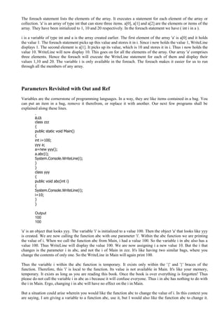 The foreach statement lists the elements of the array. It executes a statement for each element of the array or
collection. 'a' is an array of type int that can store three items. a[0], a[1] and a[2] are the elements or items of the
array. They have been initialized to 1, 10 and 20 respectively. In the foreach statement we have ( int i in a ).
i is a variable of type int and a is the array created earlier. The first element of the array 'a' is a[0] and it holds
the value 1. The foreach statement picks up this value and stores it in i. Since i now holds the value 1, WriteLine
displays 1. The second element is a[1]. It picks up its value, which is 10 and stores it in i. Thus i now holds the
value 10. WriteLine will now display 10. This goes on for all the elements of the array. Our array 'a' comprises
three elements. Hence the foreach will execute the WriteLine statement for each of them and display their
values 1,10 and 20. The variable i is only available in the foreach. The foreach makes it easier for us to run
through all the members of any array.
Parameters Revisited with Out and Ref
Variables are the cornerstone of programming languages. In a way, they are like items contained in a bag. You
can put an item in a bag, remove it therefrom, or replace it with another. Our next few programs shall be
explained along these lines.
a.cs
class zzz
{
public static void Main()
{
int i=100;
yyy a;
a=new yyy();
a.abc(i);
System.Console.WriteLine(i);
}
}
class yyy
{
public void abc(int i)
{
System.Console.WriteLine(i);
i=10;
}
}
Output
100
100
'a' is an object that looks yyy. The variable 'i' is initialized to a value 100. Then the object 'a' that looks like yyy
is created. We are now calling the function abc with one parameter 'i'. Within the abc function we are printing
the value of i. When we call the function abc from Main, i had a value 100. So the variable i in abc also has a
value 100. Thus WriteLine will display the value 100. We are now assigning i a new value 10. But the i that
changes is the parameter i in abc, and not the i of Main in zzz. It's like having two similar bags, where you
change the contents of only one. So the WriteLine in Main will again print 100.
Thus the variable i within the abc function is temporary. It exists only within the '{' and '}' braces of the
function. Therefore, this 'i' is local to the function. Its value is not available in Main. It's like your memory,
temporary. It exists as long as you are reading this book. Once the book is over everything is forgotten! Thus
please do not call the variable i in abc as i because it will confuse everyone. Thus i in abc has nothing to do with
the i in Main. Ergo, changing i in abc will have no effect on the i in Main.
But a situation could arise wherein you would like the function abc to change the value of i. In this context you
are saying, I am giving a variable to a function abc, use it, but I would also like the function abc to change it.
 