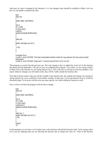 And once its value is changed in the function, it i.e. the changed value should be available in Main. Let's see
how we can handle a situation like that.
a.cs
class zzz
{
public static void Main()
{
yyy a;
int i=100;
a=new yyy();
a.abc(i);
System.Console.WriteLine(i);
}
}
class yyy
{
public void abc( out int i)
{
i=10;
}
}
Compiler Error
a.cs(8,1): error CS1502: The best overloaded method match for 'yyy.abc(out int)' has some invalid
arguments.
a.cs(8,7): error CS1503: Argument '1':cannot convert from 'int' to 'out int'.
This program is exactly like the previous one. The only change is that we added the word 'out' in the function
abc along with the parameter i. We get an error on compiling this program. You realize, we are saying a.abc(i)
in Main, but in the function we are saying abc(out int i). 'out' is the key to solving our previous problem. 'out'
means whatever changes you will make in abc, they will be visible outside the function also.
Note that it doesn't matter what you call the variable in the function abc, the original will change. So, instead of
saying abc(out int i) you could have used another variable. In that case, if you said abc(out int p) it would be
absolutely legal. To do away with the error you must specify 'out' while calling the function as well.
Now we have rewritten the program with the above change.
a.cs
class zzz
{
public static void Main()
{
yyy a;
int i=100;
a=new yyy();
a.abc(out i);
System.Console.WriteLine(i);
}
}
class yyy {
public void abc( out int i) {
i=10;
}
}
Output
10
In this program, we now have 'out' in both cases: in the function call and the function itself. So by saying a.abc(
out i) you are implying that you are allowing the function abc to change the value of i. Then in the function
 