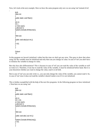 Now, let's look at the next example. Here we have the same program only now we are using 'out' instead of ref.
a.cs
class zzz
{
public static void Main()
{
yyy a;
int i;
a=new yyy();
a.abc(out i);
System.Console.WriteLine(i);
}
}
class yyy
{
public void abc(out int j)
{
j=10;
}
}
Output
10
In this program we haven't initialized i either but this time we don't get any error. This goes to show that when
using 'ref' the variable must be initialized and only then can you change its value. In case of 'out' you don't have
to initialize the variable to change its value.
But why have this differentiation? This is because in case of 'ref' you can read the value of the variable as well
as write to it. Therefore, if one has to read the value of the variable, it must be initialized before hand. But it is
your discretion whether you want to change the value, read it or do both.
But in case of 'out' you can only write i.e., you can only change the value of the variable, you cannot read it. So,
in case of 'out' since it does not read the variable it doesn't matter even if it is not initialized.
This is further exemplified with the help of the next few programs. In the following program we have initialized
i. Note here we are using 'out'.
a.cs
class zzz
{
public static void Main()
{
yyy a;
int i=10;
a=new yyy();
a.abc(out i);
System.Console.WriteLine(i);
}
}
class yyy
{
public void abc( out int j)
{
System.Console.WriteLine(j);
j=10;
}
}
 