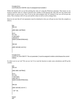 Compiler Error
a.cs(16,26):error CS0165: Use of unassigned local variable 'j'
Within the function abc we are first printing the value of i using the WriteLine statement. That means we are
trying to read the value of i which is passed to the variable j in the function abc. But with 'out' one cannot read
values hence we get an error. Now if you try the same program with 'ref' instead of 'out' you will not get any
errors. This is because with 'ref' you can read the values as well as well as change them.
However do note that all 'out' parameters must be initialized or else you will get an error form the compiler as
follows.
a.cs
class zzz
{
public static void Main()
{
yyy a;
int i=10;
a=new yyy();
a.abc(out i);
System.Console.WriteLine(i);
}
}
class yyy
{
public void abc( out int j)
{
}
}
Compiler Error
a.cs(14,13): error CS0177: The out parameter 'j' must be assigned to before control leaves the current
method
So where can we use 'out'? We can use 'out' if we want the function to make some calculations and fill up the
variable.
a.cs
class zzz
{
public static void Main()
{
yyy a;
int i=10;
a=new yyy();
a.abc( out i );
System.Console.WriteLine(i);
}
}
class yyy
{
public void abc( out int i )
{
i= 20 * 20;
}
}
Output
400
 