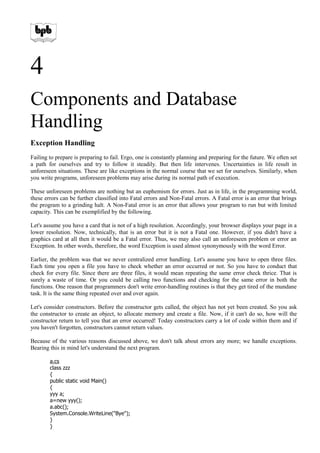 4
Components and Database
Handling
Exception Handling
Failing to prepare is preparing to fail. Ergo, one is constantly planning and preparing for the future. We often set
a path for ourselves and try to follow it steadily. But then life intervenes. Uncertainties in life result in
unforeseen situations. These are like exceptions in the normal course that we set for ourselves. Similarly, when
you write programs, unforeseen problems may arise during its normal path of execution.
These unforeseen problems are nothing but an euphemism for errors. Just as in life, in the programming world,
these errors can be further classified into Fatal errors and Non-Fatal errors. A Fatal error is an error that brings
the program to a grinding halt. A Non-Fatal error is an error that allows your program to run but with limited
capacity. This can be exemplified by the following.
Let's assume you have a card that is not of a high resolution. Accordingly, your browser displays your page in a
lower resolution. Now, technically, that is an error but it is not a Fatal one. However, if you didn't have a
graphics card at all then it would be a Fatal error. Thus, we may also call an unforeseen problem or error an
Exception. In other words, therefore, the word Exception is used almost synonymously with the word Error.
Earlier, the problem was that we never centralized error handling. Let's assume you have to open three files.
Each time you open a file you have to check whether an error occurred or not. So you have to conduct that
check for every file. Since there are three files, it would mean repeating the same error check thrice. That is
surely a waste of time. Or you could be calling two functions and checking for the same error in both the
functions. One reason that programmers don't write error-handling routines is that they get tired of the mundane
task. It is the same thing repeated over and over again.
Let's consider constructors. Before the constructor gets called, the object has not yet been created. So you ask
the constructor to create an object, to allocate memory and create a file. Now, if it can't do so, how will the
constructor return to tell you that an error occurred! Today constructors carry a lot of code within them and if
you haven't forgotten, constructors cannot return values.
Because of the various reasons discussed above, we don't talk about errors any more; we handle exceptions.
Bearing this in mind let's understand the next program.
a.cs
class zzz
{
public static void Main()
{
yyy a;
a=new yyy();
a.abc();
System.Console.WriteLine("Bye");
}
}
 