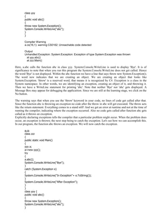 class yyy
{
public void abc()
{
throw new System.Exception();
System.Console.WriteLine("abc");
}
}
Compiler Warning
a.cs(16,1): warning CS0162: Unreachable code detected
Output
Unhandled Exception: System.Exception: Exception of type System.Exception was thrown
at yyy.abc()
at zzz.Main()
Here, a.abc calls the function abc in class yyy. System.Console.WriteLine is used to display 'Bye'. It is of
significance to note that when you run this program the System.Console.WriteLine does not get called. Hence
the word 'Bye' is not displayed. Within the abc function we have a line that says throw new System.Exception();
The word new indicates that we are creating an object. We are creating an object that looks like
System.Exception. 'throw' is a reserved word, that means it is recognized by C#. Exception is a class in the
System namespace. In other words, we are identifying an exception, creating an object of it, and throwing it.
Then we have a WriteLine statement for printing 'abc'. Note that neither 'Bye' nor 'abc' gets displayed. A
Message Box may appear for debugging the applicaition. Since we are still at the learning stage, we click on the
No button.
The warning says that when you use the 'throw' keyword in your code, no lines of code get called after that.
Since the function abc is throwing an exception no code after the throw in abc will get executed. The throw acts
like the return statement. Everything comes to a stand still! And we get an error at runtime and not at the time of
running the compiler; indicating where the exception occurred. Also no code gets called after function abc gets
called as it throws an exception.
Explicitly declaring exceptions tells the compiler that a particular problem might occur. When the problem does
occur, an exception is thrown; the next step being to catch the exception. Let's see how we can accomplish this.
In our program, the function abc throws an exception. We will now catch the exception.
a.cs
class zzz
{
public static void Main()
{
yyy a;
a=new yyy();
try
{
a.abc();
System.Console.WriteLine("Bye");
}
catch (System.Exception e)
{
System.Console.WriteLine("In Exception"+ e.ToString());
}
System.Console.WriteLine("After Exception");
}
}
class yyy {
public void abc()
{
throw new System.Exception();
System.Console.WriteLine("abc");
}
 