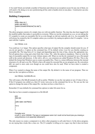 A 'try-catch' block can include a number of functions and whenever an exception occurs for any one of them, we
will catch it. By doing so we are synchronizing all the code to handle errors at one place. Constructors can also
throw exceptions.
Building Components
a.cs
public class zzz {
public void abc() {
System.Console.WriteLine("zzz abc");
}
}
The above program consists of a simple class zzz with one public function. The class has also been tagged with
the modifier public that makes it accessible to everyone. When we run the command csc a.cs, we are asking the
C# compiler to create an executable file for us even though we did not explicitly ask it to. An executable file
will always be created by the C# compiler unless you override it by stating an option to the C# compiler. Let us
start with the /t option.
csc /t:library a.cs
You could use /t or /target. This option specifies what type of output file the compiler should create for you. If
you do not specify a /t option on the command line, C# by default writes /t:exe for you thereby creating an
executable file. The long form of /t is /target and depending upon the time of day, choose the appropriate one.
Not all options have a long and a short form like /t does. The : after the option is mandatory. Then we write the
type of executable output file we want. Library means a dll. When we run the dir command we see a file named
a.dll in the current sub directory. A file with a .dll or a .exe extension are called Windows PE files. This is the
default file format that Windows uses to create executable files. There is a minor difference between the internal
structures of a dll and a exe file. Which is that a dll cannot be executed like an exe program can. By convention
dlls' are used to store code even though an exe could have also be used. What we have done is created a
component.
What if we wanted to change the name of the output file. By default it is the name of our program. Then we
must use the /out option as follows.
csc /t:library /out:bbb.dll a.cs
This will create a file bbb.dll instead of a.dll as earlier. Whether we use the /out option or not, C# does it for us.
If the C# program was called a.cs, then C# wrote /out:a.exe on the command line for us. We can use the /out
option to change the name of the output file. /out does not have a short form /o.
Remember C# uses defaults for command line options to make life easier for us.
Note that we have created a component in a file bbb.dll
a.cs
class yyy
{
public static void Main()
{
zzz a;
}
}
Compiler error
a.cs(5,1): error CS0246: The type or namespace name 'zzz' could not be found (are you missing a
using directive or an assembly reference?)
The only reason we create a component is to allow other programs to call code from it. In the above program,
we are saying that a looks like a class zzz. The C# compiler is telling us in a vague way that it does not know
 