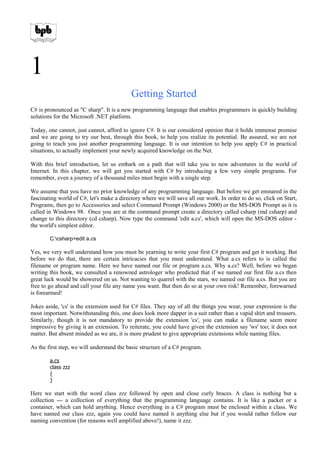 1
Getting Started
C# is pronounced as "C sharp". It is a new programming language that enables programmers in quickly building
solutions for the Microsoft .NET platform.
Today, one cannot, just cannot, afford to ignore C#. It is our considered opinion that it holds immense promise
and we are going to try our best, through this book, to help you realize its potential. Be assured, we are not
going to teach you just another programming language. It is our intention to help you apply C# in practical
situations, to actually implement your newly acquired knowledge on the Net.
With this brief introduction, let us embark on a path that will take you to new adventures in the world of
Internet. In this chapter, we will get you started with C# by introducing a few very simple programs. For
remember, even a journey of a thousand miles must begin with a single step.
We assume that you have no prior knowledge of any programming language. But before we get ensnared in the
fascinating world of C#, let's make a directory where we will save all our work. In order to do so, click on Start,
Programs, then go to Accessories and select Command Prompt (Windows 2000) or the MS-DOS Prompt as it is
called in Windows 98. Once you are at the command prompt create a directory called csharp (md csharp) and
change to this directory (cd csharp). Now type the command 'edit a.cs', which will open the MS-DOS editor -
the world's simplest editor.
C:csharp>edit a.cs
Yes, we very well understand how you must be yearning to write your first C# program and get it working. But
before we do that, there are certain intricacies that you must understand. What a.cs refers to is called the
filename or program name. Here we have named our file or program a.cs. Why a.cs? Well, before we began
writing this book, we consulted a renowned astrologer who predicted that if we named our first file a.cs then
great luck would be showered on us. Not wanting to quarrel with the stars, we named our file a.cs. But you are
free to go ahead and call your file any name you want. But then do so at your own risk! Remember, forewarned
is forearmed!
Jokes aside, 'cs' is the extension used for C# files. They say of all the things you wear, your expression is the
most important. Notwithstanding this, one does look more dapper in a suit rather than a vapid shirt and trousers.
Similarly, though it is not mandatory to provide the extension 'cs', you can make a filename seem more
impressive by giving it an extension. To reiterate, you could have given the extension say 'ws' too; it does not
matter. But absent minded as we are, it is more prudent to give appropriate extensions while naming files.
As the first step, we will understand the basic structure of a C# program.
a.cs
class zzz
{
}
Here we start with the word class zzz followed by open and close curly braces. A class is nothing but a
collection --- a collection of everything that the programming language contains. It is like a packet or a
container, which can hold anything. Hence everything in a C# program must be enclosed within a class. We
have named our class zzz, again you could have named it anything else but if you would rather follow our
naming convention (for reasons well amplified above!), name it zzz.
 