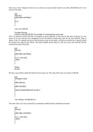 that zzz is a class. Though we know zzz is a class as we just created it and it is in a file called bbb.dll, C# is not
aware of the same.
a.cs
class yyy {
public static void Main()
{
zzz a;
}
}
>csc a.cs /r:bbb.dll
Compiler Warning
a.cs(5,5): warning CS0168: The variable 'a' is declared but never used
The /r or reference option tells the C# compiler to look at bbb.dll; in this case for the code of classes it is not
aware of. In our case the error disappears as the file bbb.dll contains the code for the class bbb.dll. Thus in
future, if the C# compiler ever gives you the above error, do not panic. All that you need to do is specify which
dll contains the code for the classes. The help available along with C#, tells you every class and the dll that
contains the code of the class.
a.cs
class yyy
{
public static void Main()
{
zzz a = new zzz();
a.abc();
}
}
Output
zzz abc
We have successfully called the function abc in class zzz. The code of the class zzz resides in bbb.dll.
a.cs
namespace mukhi
{
public class zzz
{
public void abc()
{
System.Console.WriteLine("zzz abc");
}
}
}
>csc /t:library /out:bbb.dll a.cs
The same class zzz is now enclosed in a namespace mukhi and the component recreated.
a.cs
class yyy
{
public static void Main()
{
zzz a = new zzz();
a.abc();
}
}
 
