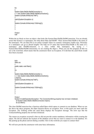try
{
System.Data.OleDb.OleDbConnection s;
s = new System.Data.OleDb.OleDbConnection();
System.Console.WriteLine("hell");
}
catch(System.Exception e)
{
System.Console.WriteLine(e.ToString());
}
}
}
Output
hell
Within the try block we have an object s that looks like System.Data.OleDb.OleDbConnection. You are already
aware that System is a namespace, but what about Data and OleDb? Well, System.Data.OleDb is the name of
the namespace. We can liken this to an earlier example where we created a namespace mukhi.vijay. Hierarchy
in a namespace can go to absurd lengths! The help on C# states that System.Data.OleDb is the name of a
namespace and OleDbConnection is a class within that namespace. By saying s =
System.Data.OleDb.OleDbConnection(); we are creating the object s. When you run this program all that we
see is the word hell, which means that the constructor threw no Exception. If it did then the catch block would
have been executed.
a.cs
class zzz
{
public static void Main()
{
try
{
System.Data.OleDb.OleDbConnection s;
s = new System.Data.OleDb.OleDbConnection();
s.Open();
System.Console.WriteLine("hell");
}
catch(System.Exception e)
{
System.Console.WriteLine(e.ToString());
}
}
}
Output
System.InvalidOperationException: The ConnectionString property has not been initialized.
at System.Data.OleDb.OleDbConnection.Open()
at zzz.Main()
The class OleDbConnection has a function called Open which opens or connects to our database. When we run
the above the above program, the Open function throws an exception. Now, at this point you must catch the
Exception. The ToString within the catch block displays the Exception message. The error says that the
ConnectionString property has not been initialized.
The reason an exception occurred is that we did not provide certain mandatory information whilst creating the
object. We did not indicate the location of the database server that we want to connect to or the database. It's
like picking up the phone and not dialing a number. How in the world do you expect to connect then!
We will now provide the constructor with some basic information.
 