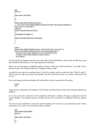 a.cs
class zzz
{
public static void Main()
{
try
{
System.Data.OleDb.OleDbConnection s;
s = new System.Data.OleDb.OleDbConnection("Provider=Microsoft.Jet.OLEDB.4.0;
Data Source=c:zzz.mdb;");
s.Open();
System.Console.WriteLine("hell");
}
catch(System.Exception e)
{
System.Console.WriteLine(e.ToString());
}
}
}
Output
System.Data.OleDb.OleDbException: Could not find file 'c:zzz.mdb'. at
System.Data.OleDb.OleDbConnection.ProcessResults(Int32 hr)
at System.Data.OleDb.OleDbConnection.InitializeProvider()
at System.Data.OleDb.OleDbConnection.Open()
at zzz.Main()
We first specify the database provider as Provider=Microsoft.Jet.OLEDB.4.0, which stands for MS-Access and
then the path as Data Source=c:zzz.mdb separated by semicolon.
When you run the program, an OleDbException is thrown, which says could not find file 'c:zzz.mdb'. This is
because we have not created an MSAccess DataBase called zzz.mdb.
An mdb file stores data from multiple tables. In this file zzz.mdb, create one table abc with 2 fields f1 and f2 ,
both of type text. Add two records to this database. The first record will contain 1,a1 and the second record will
be 2,a2.
Re run the program which now displays hell unlike before where we generated an Exception.
Output
hell
s.Open opens a connection to the database. The 'Provider' and 'Data Source' given in the constructor identify the
database.
As we have given the constructor all the mandatory information, s.Open() will open a connection with the
Access database. The program executes smoothly and once the connection is established WriteLine displays
'hell'.
Now that we have established a connection with the database, let's see how we can communicate with it. More
specifically, let's see how we can execute an SQL command.
a.cs
using System.Data.OleDb;
class zzz
{
public static void Main()
{
try
{
 