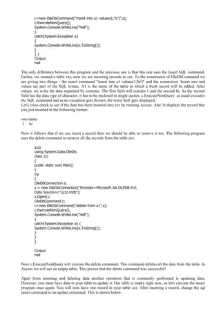 c=new OleDbCommand("insert into a1 values(1,'hi')",s);
c.ExecuteNonQuery();
System.Console.WriteLine("hell");
}
catch(System.Exception e)
{
System.Console.WriteLine(e.ToString());
}
} }
Output
hell
The only difference between this program and the previous one is that this one uses the Insert SQL command.
Earlier, we created a table zzz, now we are inserting records in zzz. To the constructor of OleDbCommand we
are giving two things - the insert command "insert into a1 values(1,'hi')" and the connection. Insert into and
values are part of the SQL syntax. A1 is the name of the table in which a fresh record will be added. After
values, we write the data separated by commas. The first field will contain 1 and the second hi. As the second
field has the data type of character, it has to be enclosed in single quotes. c.ExecuteNonQuery as usual executes
the SQL command and as no exception gets thrown ,the word 'hell' gets displayed..
Let's cross check to see if the data has been inserted into zzz by running Access. Aha! It displays the record that
you just inserted in the following format-
vno name
1 hi
Now it follows that if we can insert a record then we should be able to remove it too. The following program
uses the delete command to remove all the records from the table zzz.
a.cs
using System.Data.OleDb;
class zzz
{
public static void Main()
{
try
{
OleDbConnection s;
s = new OleDbConnection("Provider=Microsoft.Jet.OLEDB.4.0;
Data Source=c:zzz.mdb");
s.Open();
OleDbCommand c;
c=new OleDbCommand("delete from a1",s);
c.ExecuteNonQuery();
System.Console.WriteLine("hell");
}
catch(System.Exception e) {
System.Console.WriteLine(e.ToString());
}
}
}
Output
hell
Now c.ExecuteNonQuery will execute the delete command. This command deletes all the data from the table. In
Access we will see an empty table. This proves that the delete command was successful!
Apart from inserting and deleting data another operation that is commonly performed is updating data.
However, you must have data in your table to update it. Our table is empty right now, so let's execute the insert
program once again. You will now have one record in your table zzz. After inserting a record, change the sql
insert command to an update command. This is shown below.
 