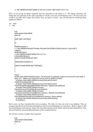 c= new OleDbCommand("update a1 set vno=3,name='bad' where vno=1",s);
Here, we are giving an update statement and our connection to the object is 'c'. The update statement will
change the vno and name to the values specified. It will do so for any record that has vno=1. We have only one
record in our table and it meets this criteria. Now, go back to Access , you will find that the record has been
updated as follows-
vno name
3 bad
a.cs
using System.Data.OleDb;
class zzz
{
public static void Main()
{
try
{
OleDbConnection s;
s = new OleDbConnection("Provider=Microsoft.Jet.OLEDB.4.0;Data Source=c:zzz.mdb");
s.Open();
OleDbCommand c;
c=new OleDbCommand("delete from a11",s);
c.ExecuteNonQuery();
System.Console.WriteLine("hell");
}
catch(System.Exception e)
{
System.Console.WriteLine(e.ToString());
}
}
}
Output
System.Data.OleDb.OleDbException: The Microsoft Jet database engine cannot find the input table or
query 'a11'. Make sure it exists and that its name is spelled correctly.
at System.Data.OleDb.OleDbCommand.ExecuteCommand
TextErrorHandling(Int32 hr)
at System.Data.OleDb.OleDbCommand.ExecuteCommand
TextForSingleResult(tagDBPARAMS dbParams, Object& executeResult)
at System.Data.OleDb.OleDbCommand.
ExecuteCommandText(Object& executeResult)
at System.Data.OleDb.OleDbCommand.
ExecuteCommand(CommandBehavior behavior, Object& executeResult)
at System.Data.OleDb.OleDbCommand.
ExecuteReaderInternal(CommandBehavior behavior, String method)
at System.Data.OleDb.OleDbCommand.ExecuteNonQuery()
at zzz.Main()
Don't worry, we have simulated this error on purpose. The table a11 does not exist in our database. Thus an
exception got thrown by ExecuteCommandText and not ExecuteNonQuery as seen above. What it means is that
ExecuteNonQuery calls Execute which calls ExecuteCommand which finally calls ExecuteCommandText. Also
the word hell does not get displayed because of the exception thrown.
We will now execute a simple select statement.
a.cs
using System.Data.OleDb;
class zzz
{
 