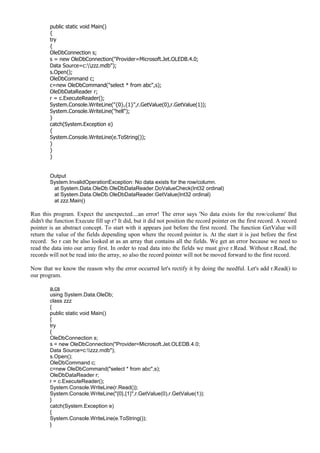 public static void Main()
{
try
{
OleDbConnection s;
s = new OleDbConnection("Provider=Microsoft.Jet.OLEDB.4.0;
Data Source=c:zzz.mdb");
s.Open();
OleDbCommand c;
c=new OleDbCommand("select * from abc",s);
OleDbDataReader r;
r = c.ExecuteReader();
System.Console.WriteLine("{0},{1}",r.GetValue(0),r.GetValue(1));
System.Console.WriteLine("hell");
}
catch(System.Exception e)
{
System.Console.WriteLine(e.ToString());
}
}
}
Output
System.InvalidOperationException: No data exists for the row/column.
at System.Data.OleDb.OleDbDataReader.DoValueCheck(Int32 ordinal)
at System.Data.OleDb.OleDbDataReader.GetValue(Int32 ordinal)
at zzz.Main()
Run this program. Expect the unexpected....an error! The error says 'No data exists for the row/column' But
didn't the function Execute fill up r? It did, but it did not position the record pointer on the first record. A record
pointer is an abstract concept. To start with it appears just before the first record. The function GetValue will
return the value of the fields depending upon where the record pointer is. At the start it is just before the first
record. So r can be also looked at as an array that contains all the fields. We get an error because we need to
read the data into our array first. In order to read data into the fields we must give r.Read. Without r.Read, the
records will not be read into the array, so also the record pointer will not be moved forward to the first record.
Now that we know the reason why the error occurred let's rectify it by doing the needful. Let's add r.Read() to
our program.
a.cs
using System.Data.OleDb;
class zzz
{
public static void Main()
{
try
{
OleDbConnection s;
s = new OleDbConnection("Provider=Microsoft.Jet.OLEDB.4.0;
Data Source=c:zzz.mdb");
s.Open();
OleDbCommand c;
c=new OleDbCommand("select * from abc",s);
OleDbDataReader r;
r = c.ExecuteReader();
System.Console.WriteLine(r.Read());
System.Console.WriteLine("{0},{1}",r.GetValue(0),r.GetValue(1));
}
catch(System.Exception e)
{
System.Console.WriteLine(e.ToString());
}
 