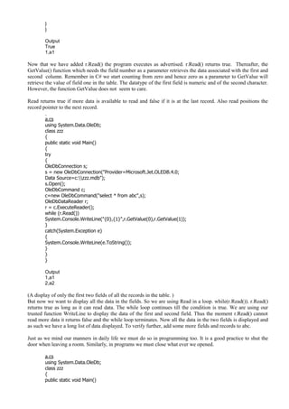 }
}
Output
True
1,a1
Now that we have added r.Read() the program executes as advertised. r.Read() returns true. Thereafter, the
GetValue() function which needs the field number as a parameter retrieves the data associated with the first and
second column. Remember in C# we start counting from zero and hence zero as a parameter to GetValue will
retrieve the value of field one in the table. The datatype of the first field is numeric and of the second character.
However, the function GetValue does not seem to care.
Read returns true if more data is available to read and false if it is at the last record. Also read positions the
record pointer to the next record.
a.cs
using System.Data.OleDb;
class zzz
{
public static void Main()
{
try
{
OleDbConnection s;
s = new OleDbConnection("Provider=Microsoft.Jet.OLEDB.4.0;
Data Source=c:zzz.mdb");
s.Open();
OleDbCommand c;
c=new OleDbCommand("select * from abc",s);
OleDbDataReader r;
r = c.ExecuteReader();
while (r.Read())
System.Console.WriteLine("{0},{1}",r.GetValue(0),r.GetValue(1));
}
catch(System.Exception e)
{
System.Console.WriteLine(e.ToString());
}
}
}
Output
1,a1
2,a2
(A display of only the first two fields of all the records in the table. )
But now we want to display all the data in the fields. So we are using Read in a loop. while(r.Read()). r.Read()
returns true as long as it can read data. The while loop continues till the condition is true. We are using our
trusted function WriteLine to display the data of the first and second field. Thus the moment r.Read() cannot
read more data it returns false and the while loop terminates. Now all the data in the two fields is displayed and
as such we have a long list of data displayed. To verify further, add some more fields and records to abc.
Just as we mind our manners in daily life we must do so in programming too. It is a good practice to shut the
door when leaving a room. Similarly, in programs we must close what ever we opened.
a.cs
using System.Data.OleDb;
class zzz
{
public static void Main()
 