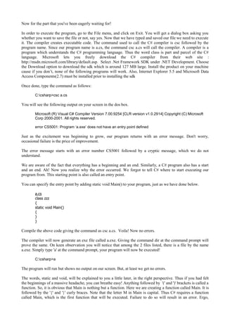 Now for the part that you've been eagerly waiting for!
In order to execute the program, go to the File menu, and click on Exit. You will get a dialog box asking you
whether you want to save the file or not, say yes. Now that we have typed and saved our file we need to execute
it. The compiler creates executable code. The command used to call the C# compiler is csc followed by the
program name. Since our program name is a.cs, the command csc a.cs will call the compiler. A compiler is a
program which understands the C# programming language. Thus the word class is part and parcel of the C#
language. Microsoft lets you freely download the C# compiler from their web site :
http://msdn.microsoft.com/library/default.asp. Select .Net Framework SDK under .NET Development. Choose
the Download option to download the sdk which is around 127 MB large. Install the product on your machine
cause if you don’t, none of the following programs will work. Also, Internet Explorer 5.5 and Microsoft Data
Access Components(2.7) must be installed prior to installing the sdk
Once done, type the command as follows:
C:csharp>csc a.cs
You will see the following output on your screen in the dos box.
Microsoft (R) Visual C# Compiler Version 7.00.9254 [CLR version v1.0.2914] Copyright (C) Microsoft
Corp 2000-2001. All rights reserved.
error CS5001: Program ‘a.exe’ does not have an entry point defined
Just as the excitement was beginning to grow, our program returns with an error message. Don't worry,
occasional failure is the price of improvement.
The error message starts with an error number CS5001 followed by a cryptic message, which we do not
understand.
We are aware of the fact that everything has a beginning and an end. Similarly, a C# program also has a start
and an end. Ah! Now you realize why the error occurred. We forgot to tell C# where to start executing our
program from. This starting point is also called an entry point.
You can specify the entry point by adding static void Main() to your program, just as we have done below.
a.cs
class zzz
{
static void Main()
{
}
}
Compile the above code giving the command as csc a.cs. Voila! Now no errors.
The compiler will now generate an exe file called a.exe. Giving the command dir at the command prompt will
prove the same. On keen observation you will notice that among the 2 files listed, there is a file by the name
a.exe. Simply type 'a' at the command prompt, your program will now be executed!
C:csharp>a
The program will run but shows no output on our screen. But, at least we get no errors.
The words, static and void, will be explained to you a little later, in the right perspective. Thus if you had felt
the beginnings of a massive headache, you can breathe easy! Anything followed by '(' and ')' brackets is called a
function. So, it is obvious that Main is nothing but a function. Here we are creating a function called Main. It is
followed by the '{' and '}' curly braces. Note that the letter M in Main is capital. Thus C# requires a function
called Main, which is the first function that will be executed. Failure to do so will result in an error. Ergo,
 