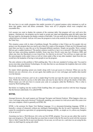 5
Web Enabling Data
We now have to our credit, programs that enable execution of a general purpose select statement as well as
those that update, insert and delete commands. These were all C# programs which were compiled into
executable files.
Let's assume you want to display the contents of the customer table. Our program will very well serve this
purpose. Alternatively, the program can be made to accept user input and depending upon the table name that
the user typed in, the program can display contents of that table. You can easily do so with the help of a function
called GetLine in Console. GetLine will cause the program to wait at the console for the user input followed by
the 'Enter' key.
This situation comes with its share of problems though. The problem is that if there are five people who are
going to use this program then you need to give them five copies of the program. If there are five thousand such
users then you have to copy this on to five thousand different machines. Simply not possible. Wait a minute!
Did you get a sudden brainwave? The perfect solution would be to 'put it on a network'!! But don't forget that
there are many networking standards available. Some may have Novell, some may have Windows 2000, and
others may have the Macintosh or even Linux/Unix. So what do we do now? You will have to make sure that
the same program works under Linux as well as it does under a Mac or any other standard. Apart from this you
would have the headache of having to train people to use the program.
The only solution to this problem is Web enabling data. This is the new standard of writing code. You need to
access your data using Internet Technologies. It's only then that we can eliminate the loopholes that exist within
the already available standards.
No matter which operating system you install, along with it you get access to a browser. When you use the
Internet you use a browser, a.k.a. an user agent, that enables you to view web pages and enables data transfer
over the Internet.
Since we do have a browser, can't we do a simple thing? Let the user type the name of our machine and get a
form. Within the form he can key in the table name and once he does that he will get the details of that table.
Which means you will now have to execute your code on a program called the WebServer. This is what is
meant by Web Enabling Data.
But before we leapfrog into the world of Web Enabling Data, let's acquaint ourselves with the basic language
that the browser understands. It is called HTML.
HTML
Amongst browsers, the usual suspects are Netscape Navigator and Internet Explorer. What happens when you
view a web page using such a browser? Technically speaking, you connect to a web server and a file comes over
onto your computer, which is generally an HTML file.
HTML is the acronym for Hyper Text Markup Language. It is a document-formatting language. HTML is
basically a stream of characters without any intelligent functionalities like the for and if statements. Hence it
cannot be considered an equivalent of a programming language. HTML, as simple as it is, allows any bumpkin
to be an ace at it!
Assuming you have a Web Browser, let's write our first HTML program. You can use any editor like word to
type your program in. The only thing that you must bear in mind is that the file must be saved with the extension
.htm or .html. Create the file in your root directory. In our case, we will save in c: and since we are using the dos
editor we shall begin by saying edit a.html
 