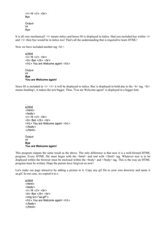 <i> Hi </i> <br>
Bye
Output
Hi
Bye
It is all very mechanical! <i> means italics and hence Hi is displayed in italics. Had you included bye within <i>
and </i> then bye would be in italics too! That's all the understanding that is required to learn HTML!
Now we have included another tag <h1>
a.html
<i> Hi </i> <br>
<b> Bye </b> <br>
<h1> You are Welcome again! <h1>
Output
Hi
Bye
You are Welcome again!
Since Hi is included in <i> </i> it will be displayed in italics. Bye is displayed in bold due to the <b> tag. <hi>
means heading1, it makes the text bigger. Thus, 'You are Welcome again!' is displayed in a bigger font.
a.html
<html>
<body>
<i> Hi </i> <br>
<b> Bye </b> <br>
<h1> You are Welcome again! <h1>
</body>
</html>
Output
Hi
Bye
You are Welcome again!
This program outputs the same result as the above. The only difference is that now it is a well-formed HTML
program. Every HTML file must begin with the <html> and end with </html> tag. Whatever text is to be
displayed within the browser must be enclosed within the <body> and </body> tag. This is the way an HTML
program must be written. Hope the purists have forgiven us now!
Let's make our page attractive by adding a picture to it. Copy any gif file to your root directory and name it
aa.gif. In our case, we copied it to c:
a.html
<html>
<body>
<i> Hi </i> <br>
<b> Bye </b> <br>
<img src="aa.gif">
<h1> You are Welcome again! <h1>
</body>
</html>
 