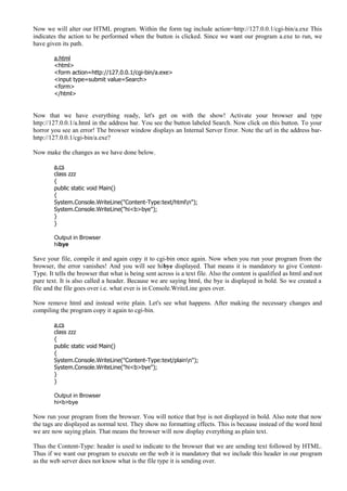 Now we will alter our HTML program. Within the form tag include action=http://127.0.0.1/cgi-bin/a.exe This
indicates the action to be performed when the button is clicked. Since we want our program a.exe to run, we
have given its path.
a.html
<html>
<form action=http://127.0.0.1/cgi-bin/a.exe>
<input type=submit value=Search>
<form>
</html>
Now that we have everything ready, let's get on with the show! Activate your browser and type
http://127.0.0.1/a.html in the address bar. You see the button labeled Search. Now click on this button. To your
horror you see an error! The browser window displays an Internal Server Error. Note the url in the address bar-
http://127.0.0.1/cgi-bin/a.exe?
Now make the changes as we have done below.
a.cs
class zzz
{
public static void Main()
{
System.Console.WriteLine("Content-Type:text/htmln");
System.Console.WriteLine("hi<b>bye");
}
}
Output in Browser
hibye
Save your file, compile it and again copy it to cgi-bin once again. Now when you run your program from the
browser, the error vanishes! And you will see hibye displayed. That means it is mandatory to give Content-
Type. It tells the browser that what is being sent across is a text file. Also the content is qualified as html and not
pure text. It is also called a header. Because we are saying html, the bye is displayed in bold. So we created a
file and the file goes over i.e. what ever is in Console.WriteLine goes over.
Now remove html and instead write plain. Let's see what happens. After making the necessary changes and
compiling the program copy it again to cgi-bin.
a.cs
class zzz
{
public static void Main()
{
System.Console.WriteLine("Content-Type:text/plainn");
System.Console.WriteLine("hi<b>bye");
}
}
Output in Browser
hi<b>bye
Now run your program from the browser. You will notice that bye is not displayed in bold. Also note that now
the tags are displayed as normal text. They show no formatting effects. This is because instead of the word html
we are now saying plain. That means the browser will now display everything as plain text.
Thus the Content-Type: header is used to indicate to the browser that we are sending text followed by HTML.
Thus if we want our program to execute on the web it is mandatory that we include this header in our program
as the web server does not know what is the file type it is sending over.
 