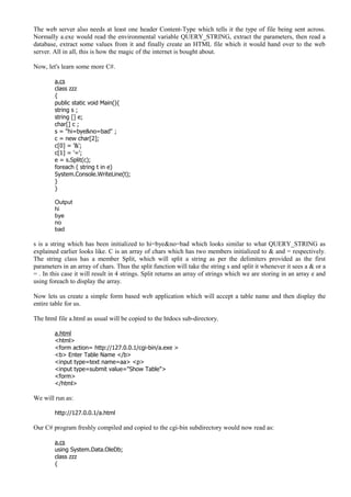 The web server also needs at least one header Content-Type which tells it the type of file being sent across.
Normally a.exe would read the environmental variable QUERY_STRING, extract the parameters, then read a
database, extract some values from it and finally create an HTML file which it would hand over to the web
server. All in all, this is how the magic of the internet is bought about.
Now, let's learn some more C#.
a.cs
class zzz
{
public static void Main(){
string s ;
string [] e;
char[] c ;
s = "hi=bye&no=bad" ;
c = new char[2];
c[0] = '&';
c[1] = '=';
e = s.Split(c);
foreach ( string t in e)
System.Console.WriteLine(t);
}
}
Output
hi
bye
no
bad
s is a string which has been initialized to hi=bye&no=bad which looks similar to what QUERY_STRING as
explained earlier looks like. C is an array of chars which has two members initialized to & and = respectively.
The string class has a member Split, which will split a string as per the delimiters provided as the first
parameters in an array of chars. Thus the split function will take the string s and split it whenever it sees a & or a
= . In this case it will result in 4 strings. Split returns an array of strings which we are storing in an array e and
using foreach to display the array.
Now lets us create a simple form based web application which will accept a table name and then display the
entire table for us.
The html file a.html as usual will be copied to the htdocs sub-directory.
a.html
<html>
<form action= http://127.0.0.1/cgi-bin/a.exe >
<b> Enter Table Name </b>
<input type=text name=aa> <p>
<input type=submit value="Show Table">
<form>
</html>
We will run as:
http://127.0.0.1/a.html
Our C# program freshly compiled and copied to the cgi-bin subdirectory would now read as:
a.cs
using System.Data.OleDb;
class zzz
{
 